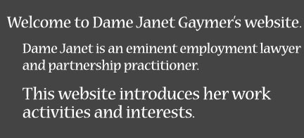 Welcome to Dame Janet Gaymer's website. Dame Janet is an eminent employment lawyer and partnership practitioner. This website introduces her work activities and interests.